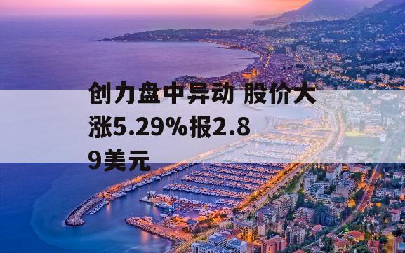 创力盘中异动 股价大涨5.29%报2.89美元